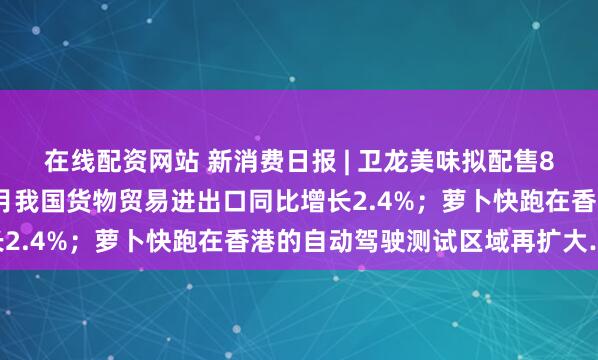 在线配资网站 新消费日报 | 卫龙美味拟配售8000万股；今年前4个月我国货物贸易进出口同比增长2.4%；萝卜快跑在香港的自动驾驶测试区域再扩大……
