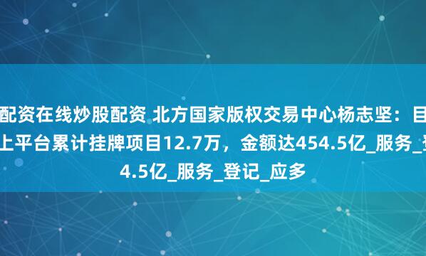 配资在线炒股配资 北方国家版权交易中心杨志坚：目前通过线上平台累计挂牌项目12.7万，金额达454.5亿_服务_登记_应多