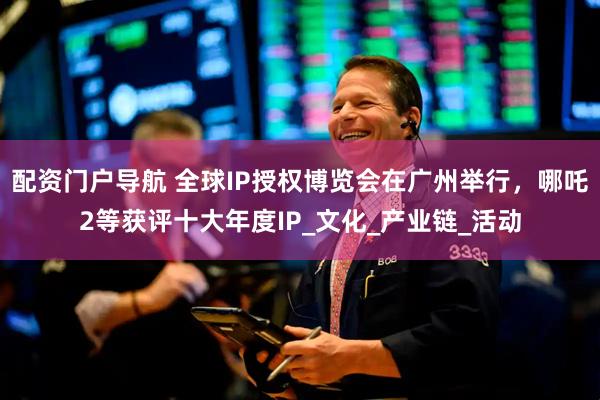 配资门户导航 全球IP授权博览会在广州举行，哪吒2等获评十大年度IP_文化_产业链_活动