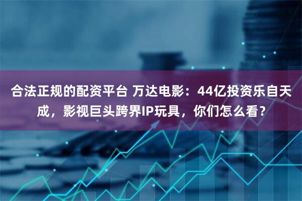 合法正规的配资平台 万达电影：44亿投资乐自天成，影视巨头跨界IP玩具，你们怎么看？