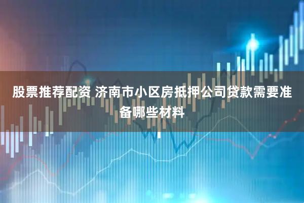 股票推荐配资 济南市小区房抵押公司贷款需要准备哪些材料
