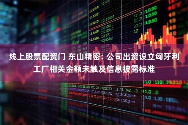 线上股票配资门 东山精密: 公司出资设立匈牙利工厂相关金额未触及信息披露标准