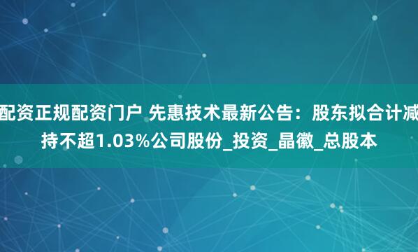 配资正规配资门户 先惠技术最新公告：股东拟合计减持不超1.03%公司股份_投资_晶徽_总股本