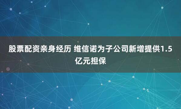 股票配资亲身经历 维信诺为子公司新增提供1.5亿元担保