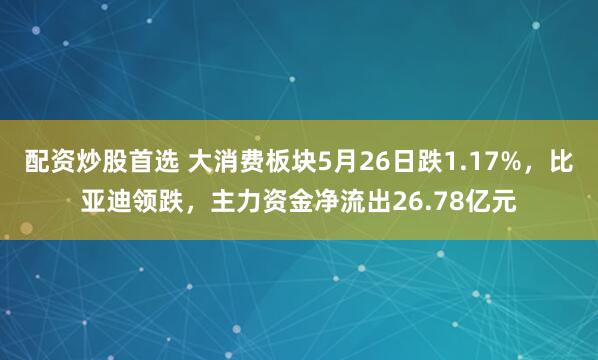 配资炒股首选 大消费板块5月26日跌1.17%，比亚迪领跌，主力资金净流出26.78亿元