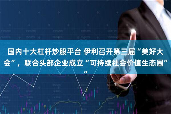 国内十大杠杆炒股平台 伊利召开第三届“美好大会”，联合头部企业成立“可持续社会价值生态圈”