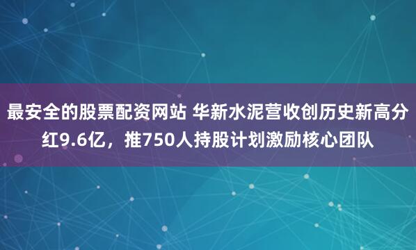 最安全的股票配资网站 华新水泥营收创历史新高分红9.6亿，推750人持股计划激励核心团队