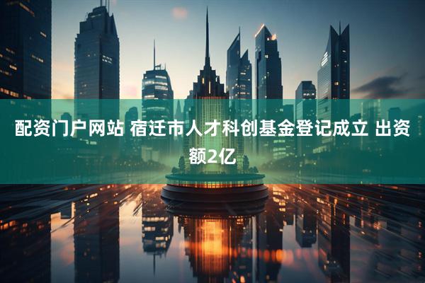 配资门户网站 宿迁市人才科创基金登记成立 出资额2亿