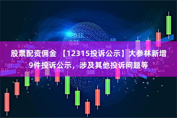 股票配资佣金 【12315投诉公示】大参林新增9件投诉公示，涉及其他投诉问题等