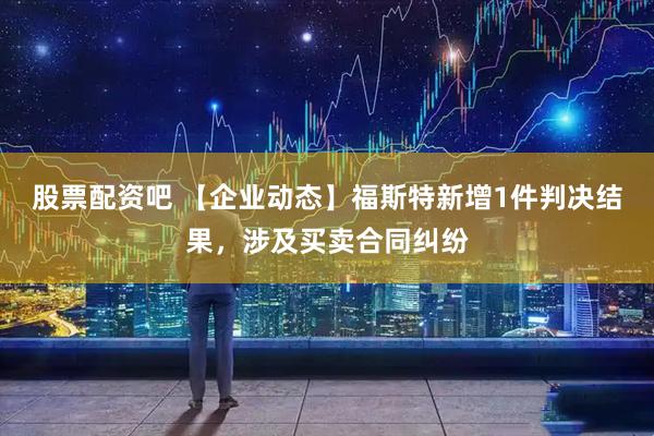 股票配资吧 【企业动态】福斯特新增1件判决结果，涉及买卖合同纠纷
