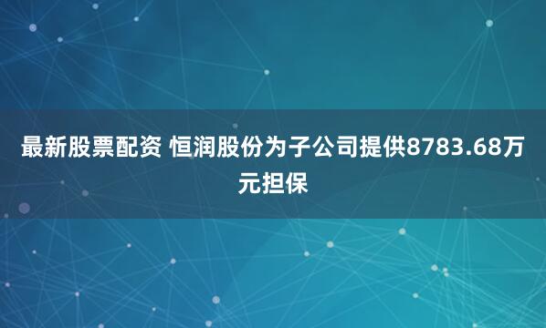 最新股票配资 恒润股份为子公司提供8783.68万元担保