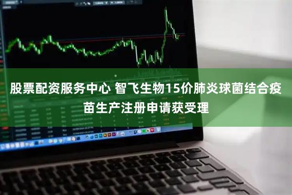 股票配资服务中心 智飞生物15价肺炎球菌结合疫苗生产注册申请获受理