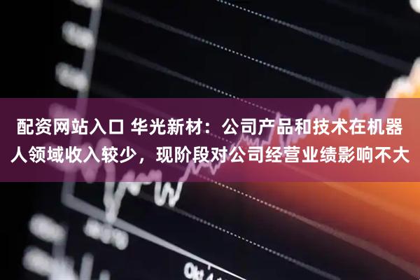 配资网站入口 华光新材：公司产品和技术在机器人领域收入较少，现阶段对公司经营业绩影响不大