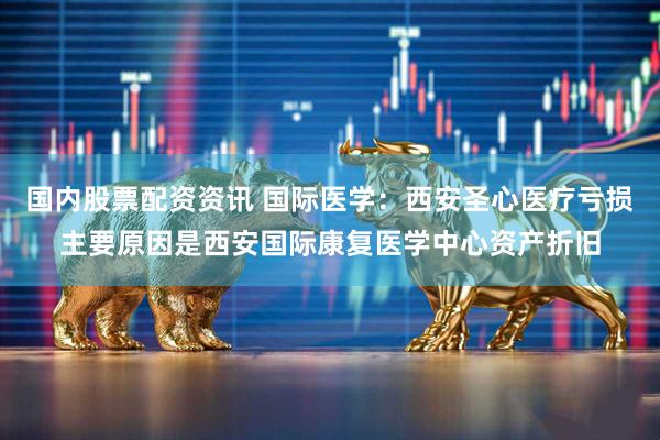 国内股票配资资讯 国际医学：西安圣心医疗亏损主要原因是西安国际康复医学中心资产折旧