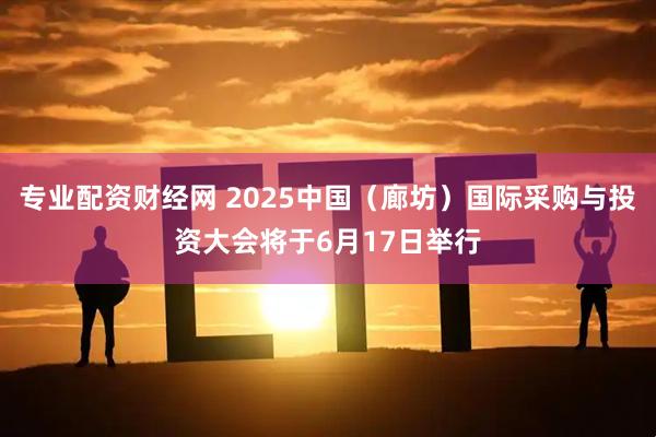 专业配资财经网 2025中国（廊坊）国际采购与投资大会将于6月17日举行
