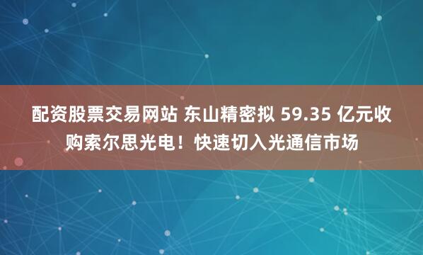 配资股票交易网站 东山精密拟 59.35 亿元收购索尔思光电！快速切入光通信市场