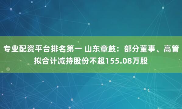 专业配资平台排名第一 山东章鼓：部分董事、高管拟合计减持股份不超155.08万股