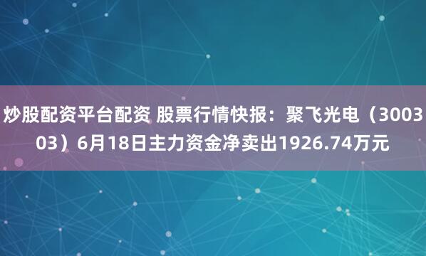 炒股配资平台配资 股票行情快报：聚飞光电（300303）6月18日主力资金净卖出1926.74万元