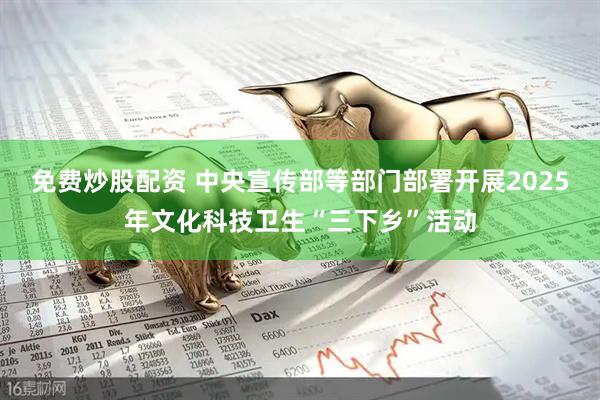 免费炒股配资 中央宣传部等部门部署开展2025年文化科技卫生“三下乡”活动