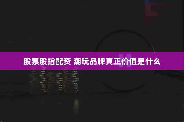 股票股指配资 潮玩品牌真正价值是什么