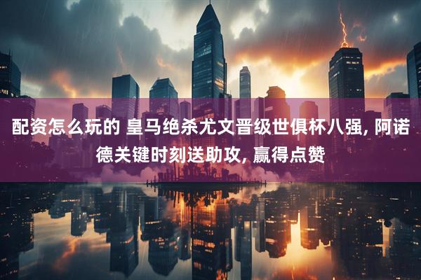 配资怎么玩的 皇马绝杀尤文晋级世俱杯八强, 阿诺德关键时刻送助攻, 赢得点赞