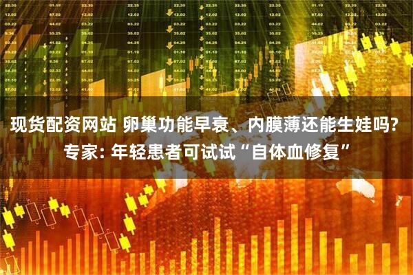 现货配资网站 卵巢功能早衰、内膜薄还能生娃吗? 专家: 年轻患者可试试“自体血修复”