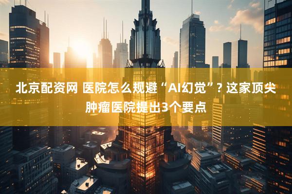 北京配资网 医院怎么规避“AI幻觉”? 这家顶尖肿瘤医院提出3个要点
