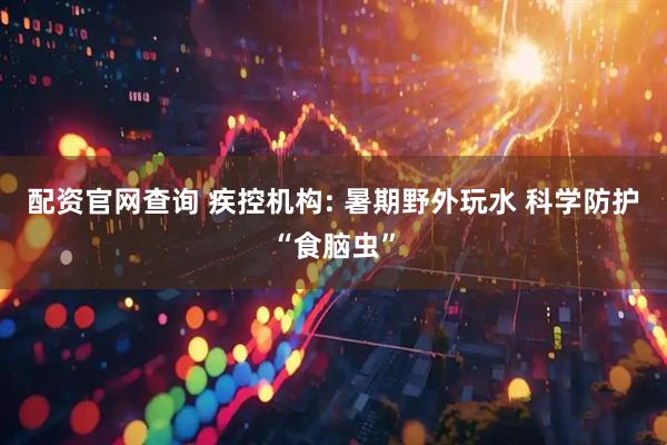 配资官网查询 疾控机构: 暑期野外玩水 科学防护“食脑虫”