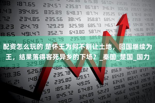 配资怎么玩的 楚怀王为何不割让土地，回国继续为王，结果落得客死异乡的下场？_秦国_楚国_国力