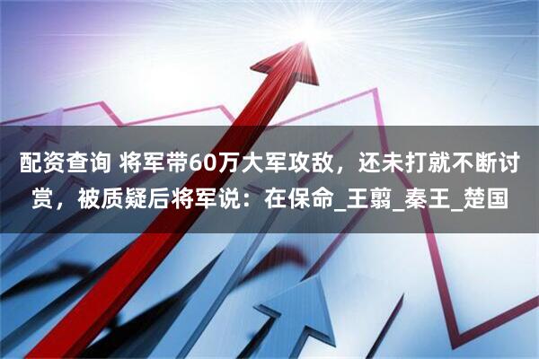 配资查询 将军带60万大军攻敌，还未打就不断讨赏，被质疑后将军说：在保命_王翦_秦王_楚国