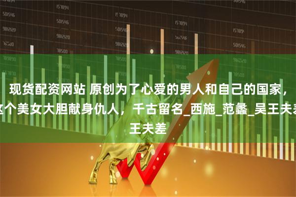 现货配资网站 原创为了心爱的男人和自己的国家，这个美女大胆献身仇人，千古留名_西施_范蠡_吴王夫差