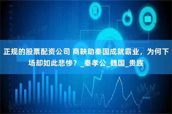 正规的股票配资公司 商鞅助秦国成就霸业，为何下场却如此悲惨？_秦孝公_魏国_贵族
