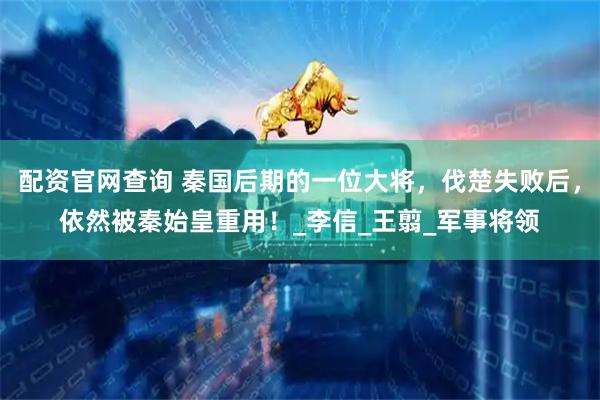 配资官网查询 秦国后期的一位大将，伐楚失败后，依然被秦始皇重用！_李信_王翦_军事将领
