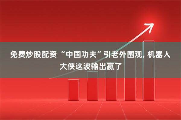免费炒股配资 “中国功夫”引老外围观, 机器人大侠这波输出赢了