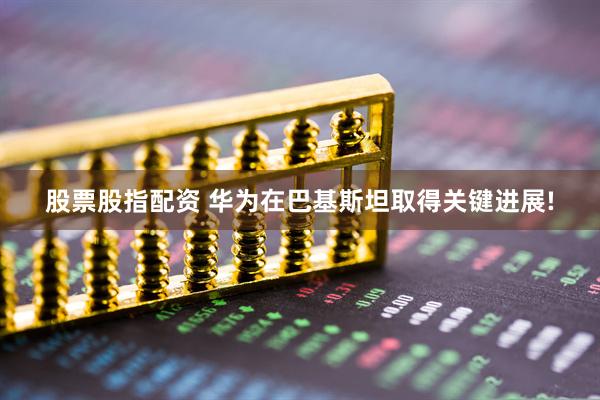股票股指配资 华为在巴基斯坦取得关键进展!