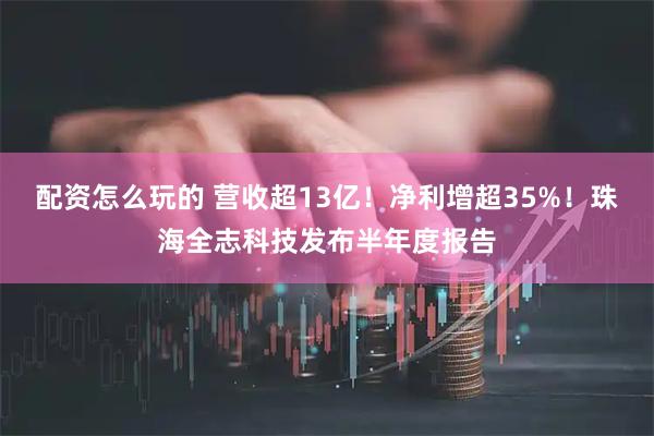 配资怎么玩的 营收超13亿！净利增超35%！珠海全志科技发布半年度报告