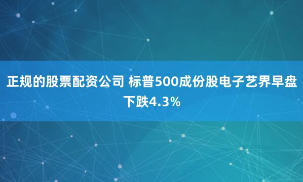 正规的股票配资公司 标普500成份股电子艺界早盘下跌4.3%