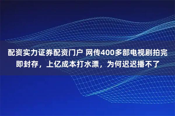 配资实力证券配资门户 网传400多部电视剧拍完即封存，上亿成本打水漂，为何迟迟播不了