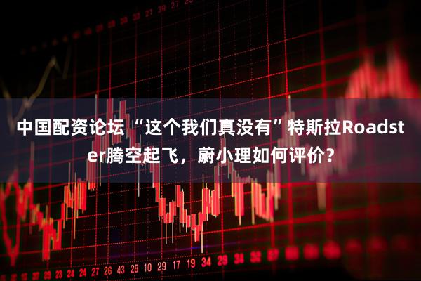 中国配资论坛 “这个我们真没有”特斯拉Roadster腾空起飞，蔚小理如何评价？